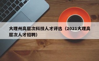 大理州高层次科技人才评选（2021大理高层次人才招聘）