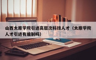 山西太原学院引进高层次科技人才（太原学院人才引进有编制吗）