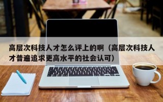 高层次科技人才怎么评上的啊（高层次科技人才普遍追求更高水平的社会认可）