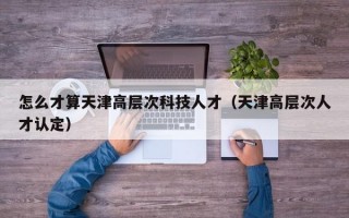 怎么才算天津高层次科技人才（天津高层次人才认定）