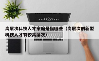 高层次科技人才家庭是指哪些（高层次创新型科技人才有较高层次）