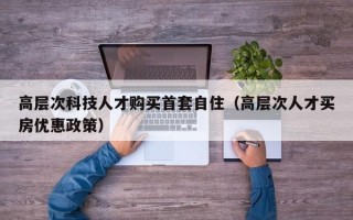高层次科技人才购买首套自住（高层次人才买房优惠政策）