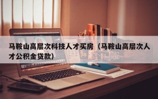 马鞍山高层次科技人才买房（马鞍山高层次人才公积金贷款）