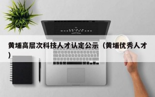 黄埔高层次科技人才认定公示（黄埔优秀人才）