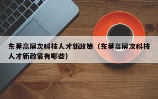 东莞高层次科技人才新政策（东莞高层次科技人才新政策有哪些）