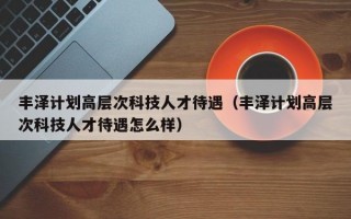丰泽计划高层次科技人才待遇（丰泽计划高层次科技人才待遇怎么样）