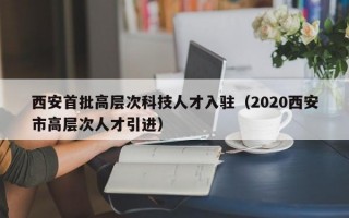 西安首批高层次科技人才入驻（2020西安市高层次人才引进）