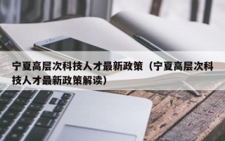 宁夏高层次科技人才最新政策（宁夏高层次科技人才最新政策解读）