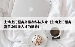 主动上门服务高层次科技人才（主动上门服务高层次科技人才的措施）