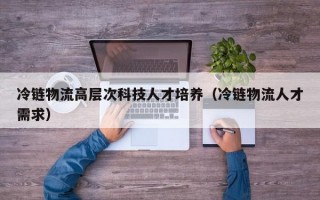 冷链物流高层次科技人才培养（冷链物流人才需求）