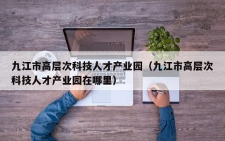 九江市高层次科技人才产业园（九江市高层次科技人才产业园在哪里）