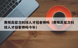 黄陵高层次科技人才招老师吗（黄陵高层次科技人才招老师吗今年）