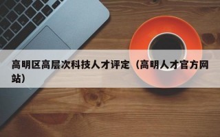 高明区高层次科技人才评定（高明人才官方网站）