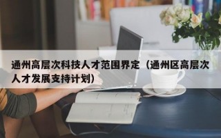 通州高层次科技人才范围界定（通州区高层次人才发展支持计划）