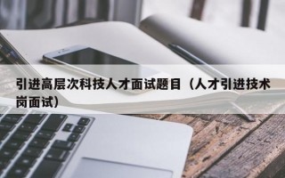 引进高层次科技人才面试题目（人才引进技术岗面试）