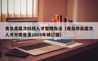 青岛高层次科技人才管理办法（青岛市高层次人才分类目录2019年修订版）