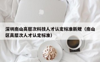 深圳南山高层次科技人才认定标准新规（南山区高层次人才认定标准）
