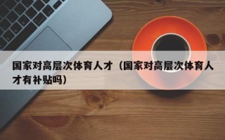 国家对高层次体育人才（国家对高层次体育人才有补贴吗）
