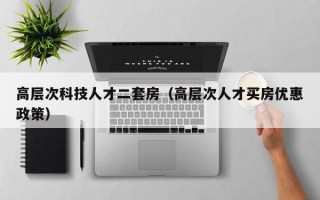高层次科技人才二套房（高层次人才买房优惠政策）