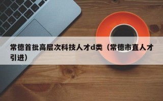 常德首批高层次科技人才d类（常德市直人才引进）