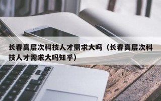 长春高层次科技人才需求大吗（长春高层次科技人才需求大吗知乎）
