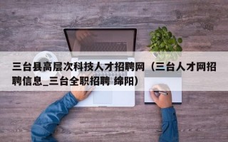 三台县高层次科技人才招聘网（三台人才网招聘信息_三台全职招聘 绵阳）
