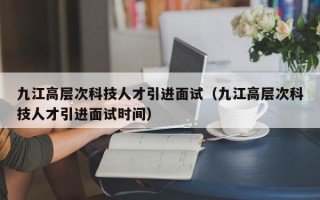 九江高层次科技人才引进面试（九江高层次科技人才引进面试时间）