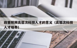 政策照顾高层次科技人才的意义（高层次科技人才培养）