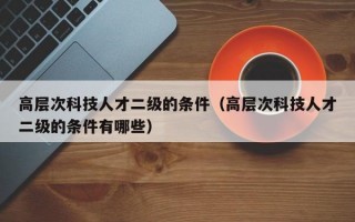 高层次科技人才二级的条件（高层次科技人才二级的条件有哪些）