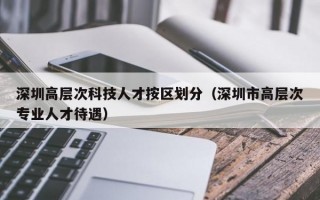 深圳高层次科技人才按区划分（深圳市高层次专业人才待遇）