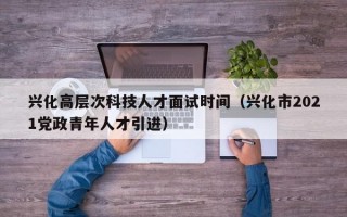 兴化高层次科技人才面试时间（兴化市2021党政青年人才引进）