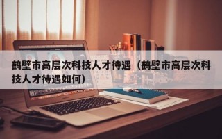 鹤壁市高层次科技人才待遇（鹤壁市高层次科技人才待遇如何）