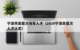 宁波市高层次领军人才（2020宁波高层次人才认定）