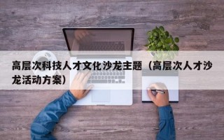 高层次科技人才文化沙龙主题（高层次人才沙龙活动方案）