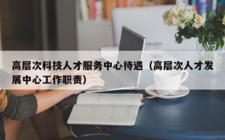 高层次科技人才服务中心待遇（高层次人才发展中心工作职责）