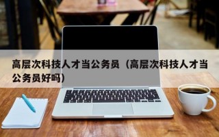 高层次科技人才当公务员（高层次科技人才当公务员好吗）