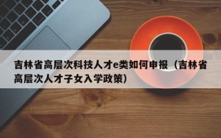 吉林省高层次科技人才e类如何申报（吉林省高层次人才子女入学政策）