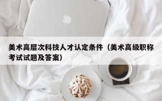 美术高层次科技人才认定条件（美术高级职称考试试题及答案）