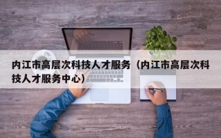 内江市高层次科技人才服务（内江市高层次科技人才服务中心）