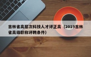 吉林省高层次科技人才评正高（2019吉林省高级职称评聘条件）