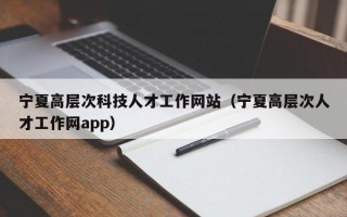 宁夏高层次科技人才工作网站（宁夏高层次人才工作网app）