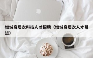 增城高层次科技人才招聘（增城高层次人才引进）