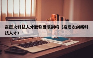 高层次科技人才职称受限制吗（高层次创新科技人才）