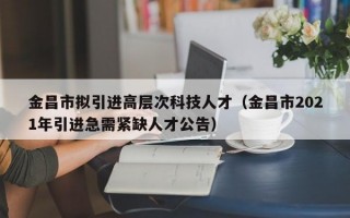 金昌市拟引进高层次科技人才（金昌市2021年引进急需紧缺人才公告）