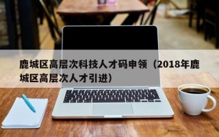 鹿城区高层次科技人才码申领（2018年鹿城区高层次人才引进）