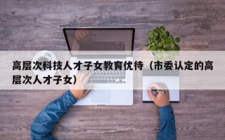 高层次科技人才子女教育优待（市委认定的高层次人才子女）