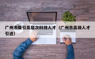 广州市吸引高层次科技人才（广州市高级人才引进）