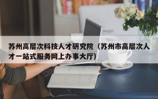苏州高层次科技人才研究院（苏州市高层次人才一站式服务网上办事大厅）