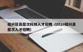 绍兴区高层次科技人才招聘（2020绍兴高层次人才招聘）
