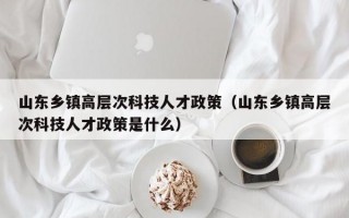 山东乡镇高层次科技人才政策（山东乡镇高层次科技人才政策是什么）